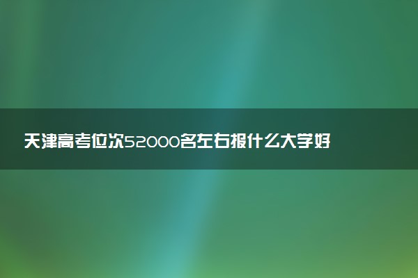 天津高考位次52000名左右报什么大学好（2025年参考）