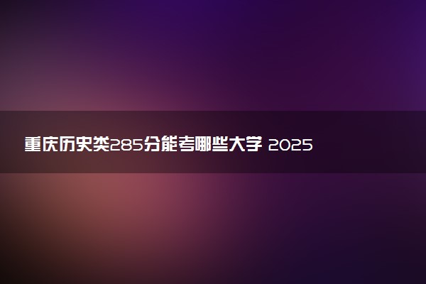 重庆历史类285分能考哪些大学 2025考生稳上的大学名单