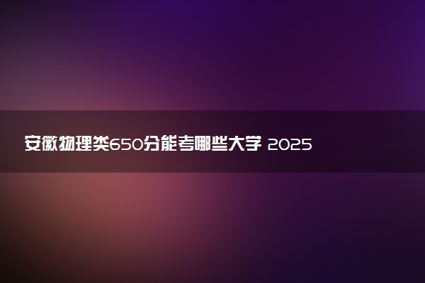 安徽物理类650分能考哪些大学 2025考生稳上的大学名单