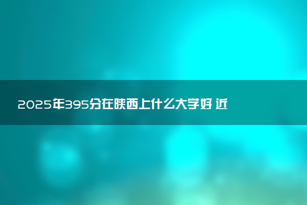 2025年395分在陕西上什么大学好 近三年录取分数线是多少