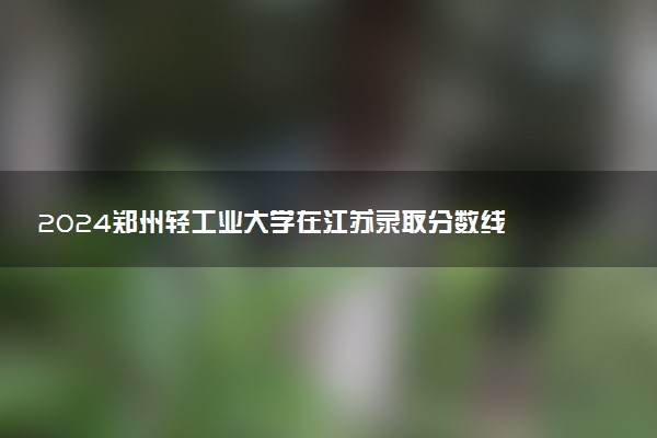 2024郑州轻工业大学在江苏录取分数线 各专业分数及位次