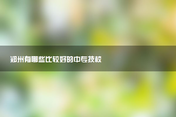郑州有哪些比较好的中专技校