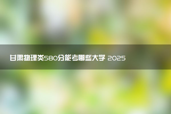 甘肃物理类580分能考哪些大学 2025考生稳上的大学名单