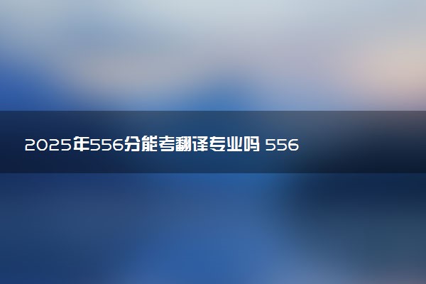 2025年556分能考翻译专业吗 556分翻译专业大学推荐