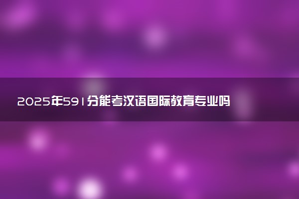 2025年591分能考汉语国际教育专业吗 591分汉语国际教育专业大学推荐