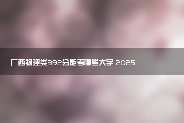 广西物理类392分能考哪些大学 2025考生稳上的大学名单
