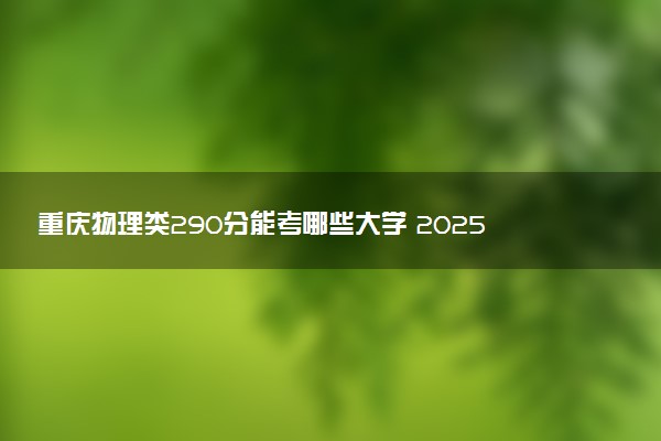 重庆物理类290分能考哪些大学 2025考生稳上的大学名单