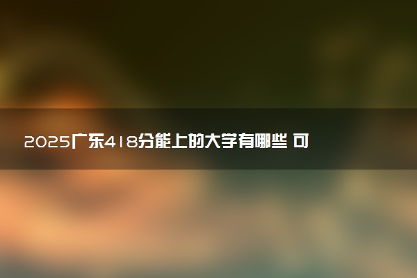 2025广东418分能上的大学有哪些 可以报考院校名单