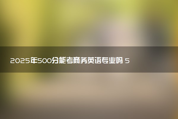 2025年500分能考商务英语专业吗 500分商务英语专业大学推荐