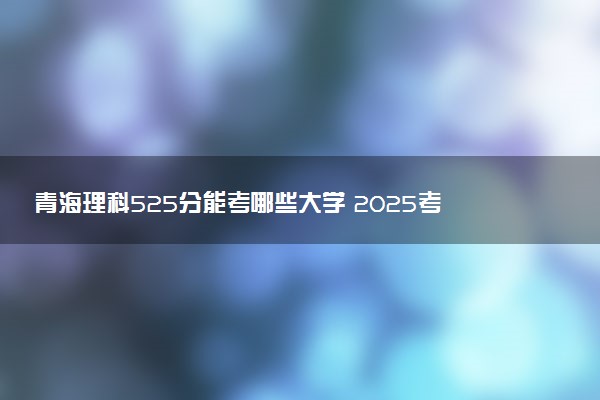 青海理科525分能考哪些大学 2025考生稳上的大学名单