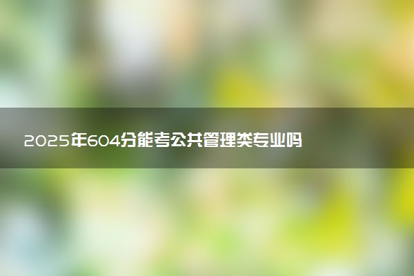 2025年604分能考公共管理类专业吗 604分公共管理类专业大学推荐