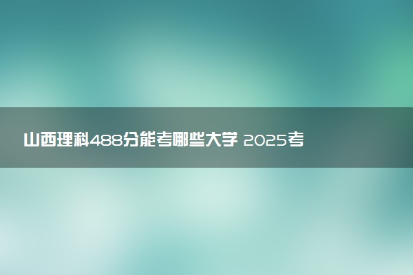 山西理科488分能考哪些大学 2025考生稳上的大学名单