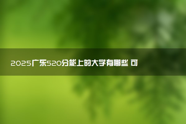 2025广东520分能上的大学有哪些 可以报考院校名单