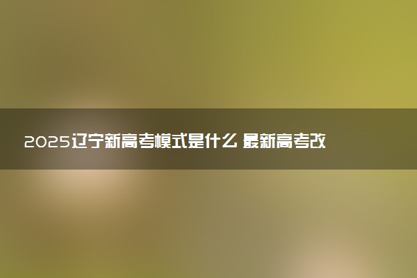 2025辽宁新高考模式是什么 最新高考改革方案