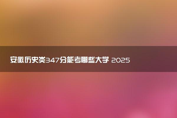 安徽历史类347分能考哪些大学 2025考生稳上的大学名单