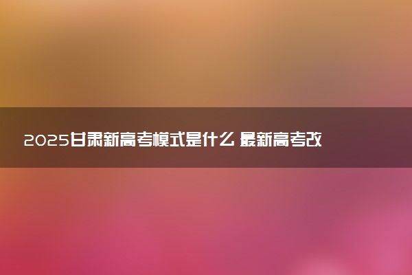2025甘肃新高考模式是什么 最新高考改革方案