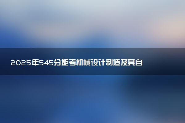 2025年545分能考机械设计制造及其自动化专业吗 545分机械设计制造及其自动化专业大学推荐