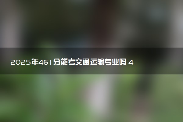2025年461分能考交通运输专业吗 461分交通运输专业大学推荐