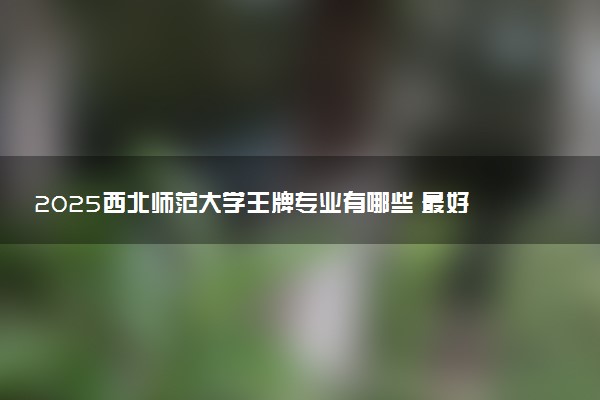2025西北师范大学王牌专业有哪些 最好的专业是什么