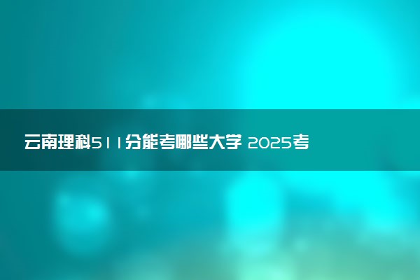 云南理科511分能考哪些大学 2025考生稳上的大学名单