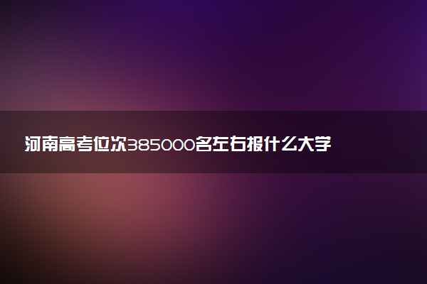 河南高考位次385000名左右报什么大学好（2025年参考）