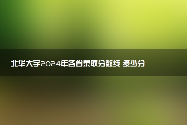 北华大学2024年各省录取分数线 多少分能考上
