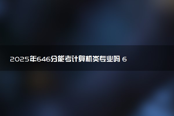 2025年646分能考计算机类专业吗 646分计算机类专业大学推荐
