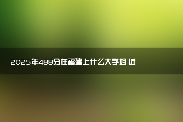 2025年488分在福建上什么大学好 近三年录取分数线是多少