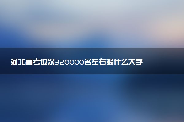 河北高考位次320000名左右报什么大学好（2025年参考）