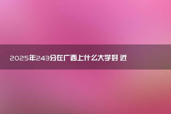 2025年243分在广西上什么大学好 近三年录取分数线是多少