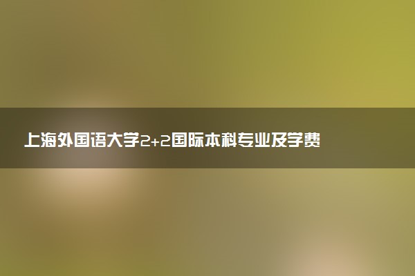 上海外国语大学2+2国际本科专业及学费 实力怎么样