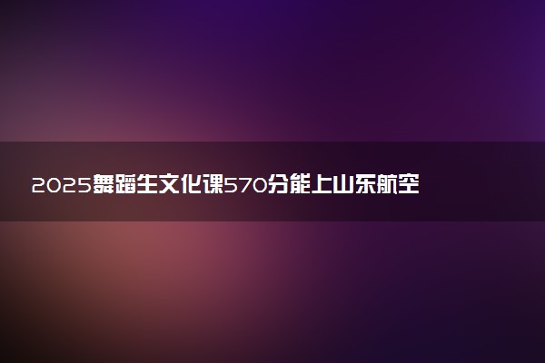 2025舞蹈生文化课570分能上山东航空学院吗