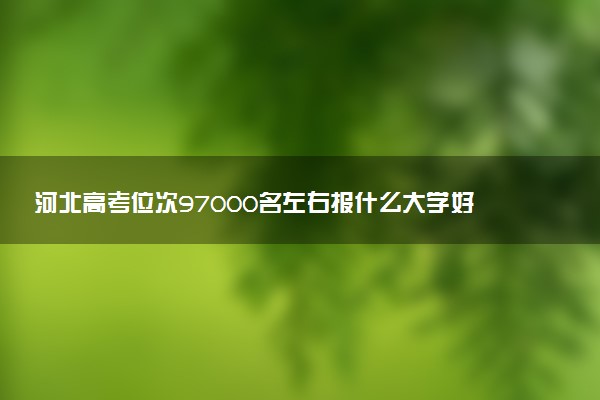 河北高考位次97000名左右报什么大学好（2025年参考）