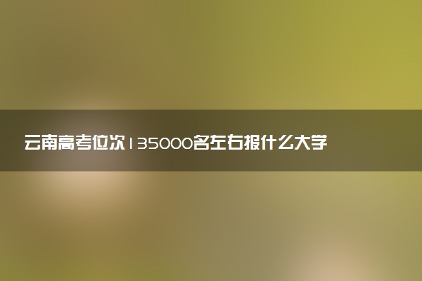 云南高考位次135000名左右报什么大学好（2025年参考）