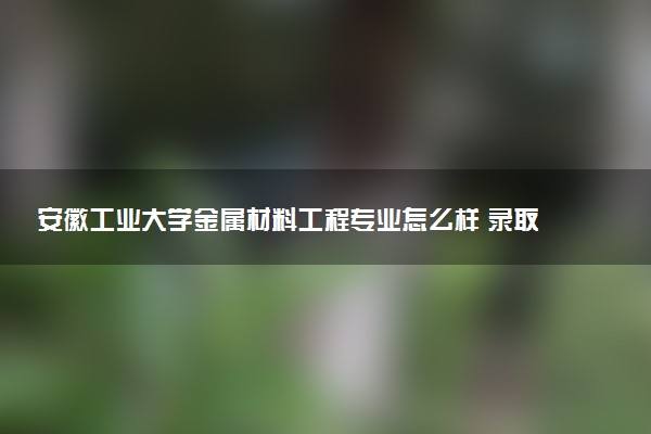 安徽工业大学金属材料工程专业怎么样 录取分数线多少