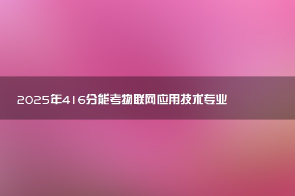2025年416分能考物联网应用技术专业吗 416分物联网应用技术专业大学推荐