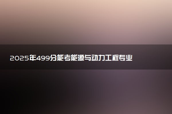 2025年499分能考能源与动力工程专业吗 499分能源与动力工程专业大学推荐