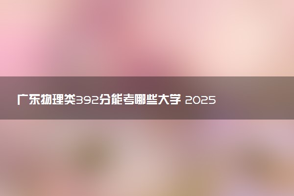广东物理类392分能考哪些大学 2025考生稳上的大学名单