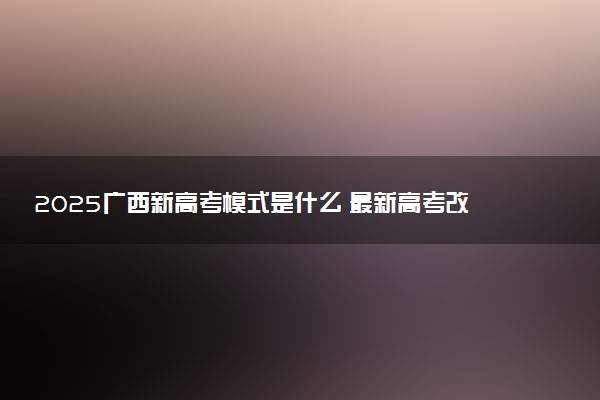 2025广西新高考模式是什么 最新高考改革方案