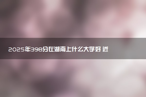 2025年398分在湖南上什么大学好 近三年录取分数线是多少