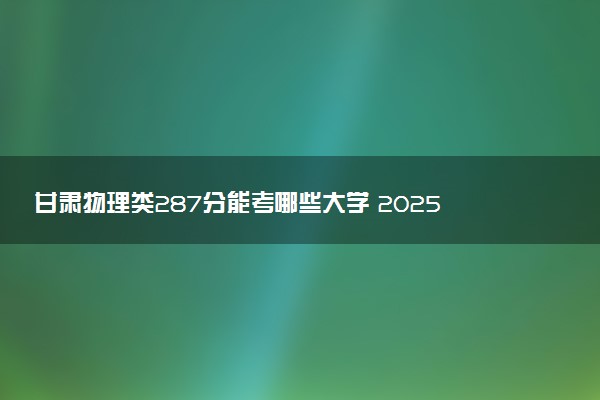 甘肃物理类287分能考哪些大学 2025考生稳上的大学名单
