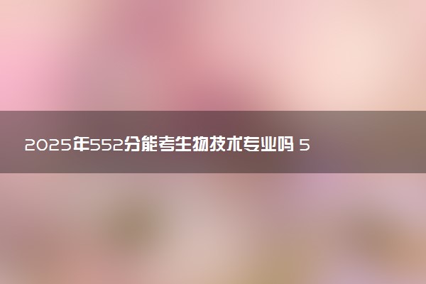 2025年552分能考生物技术专业吗 552分生物技术专业大学推荐