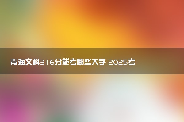 青海文科316分能考哪些大学 2025考生稳上的大学名单