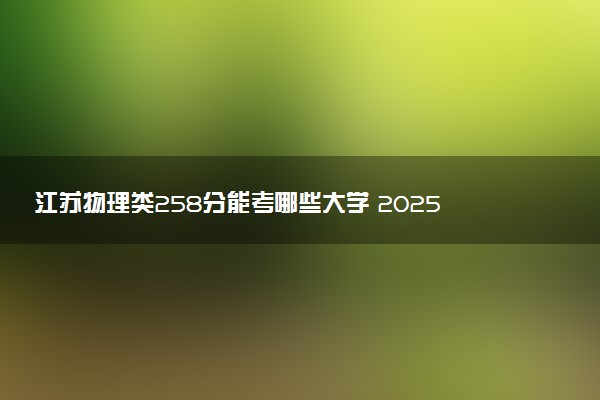 江苏物理类258分能考哪些大学 2025考生稳上的大学名单