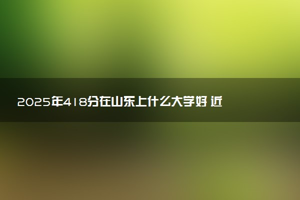 2025年418分在山东上什么大学好 近三年录取分数线是多少