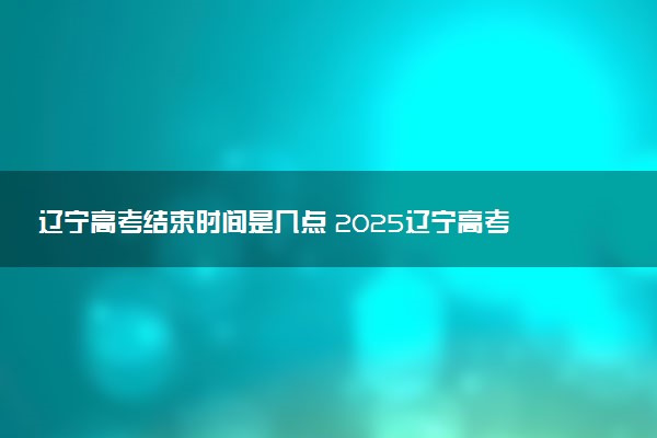 辽宁高考结束时间是几点 2025辽宁高考时间及科目安排