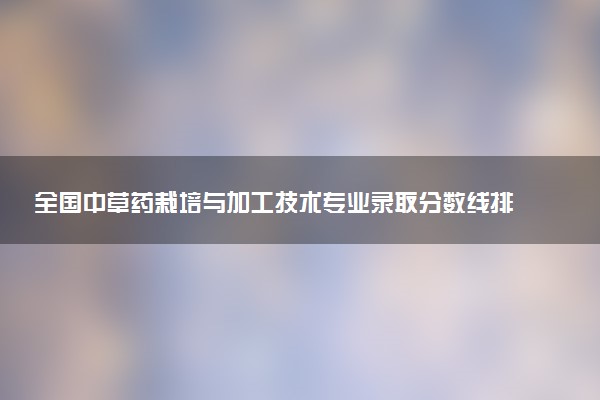 全国中草药栽培与加工技术专业录取分数线排名 附最低分的大学(2025年参考)