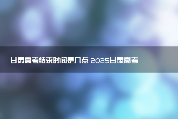 甘肃高考结束时间是几点 2025甘肃高考时间及科目安排