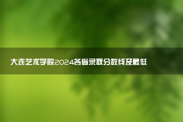 大连艺术学院2024各省录取分数线及最低位次是多少