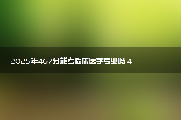 2025年467分能考临床医学专业吗 467分临床医学专业大学推荐